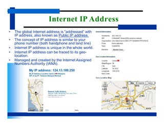 Internet IP Address
• The global Internet address is “addressed” with
IP address, also known as Public IP address.
• The concept of IP address is similar to your
phone number (both handphone and land line)
• Internet IP address is unique in the whole world.
• Internet IP address can be traced to its geo-
location.
• Managed and created by the Internet Assigned
Numbers Authority (IANA).
 