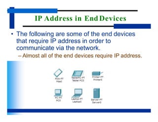 IP Address in EndDevices
• The following are some of the end devices
that require IP address in order to
communicate via the network.
– Almost all of the end devices require IP address.
 