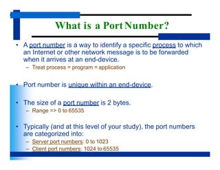 What is a PortNumber?
• A port number is a way to identify a specific process to which
an Internet or other network message is to be forwarded
when it arrives at an end-device.
– Treat process = program = application
• Port number is unique within an end-device.
• The size of a port number is 2 bytes.
– Range => 0 to 65535
• Typically (and at this level of your study), the port numbers
are categorized into:
– Server port numbers: 0 to 1023
– Client port numbers: 1024 to 65535
 