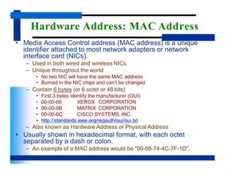 Hardware Address: MAC Address
• Media Access Control address (MAC address) is a unique
identifier attached to most network adapters or network
interface card (NICs).
– Used in both wired and wireless NICs
– Unique throughout the world
• No two NIC will have the same MAC address
• Burned in the NIC chips and can’t be changed
– Contain 6 bytes (or 6 octet or 48 bits)
XEROX CORPORATION
MATRIX CORPORATION
CISCO SYSTEMS, INC.
• First 3 bytes identify the manufacturer (OUI)
• 00-00-00
• 00-00-0B
• 00-00-0C
• http://standards.ieee.org/regauth/oui/oui.txt
– Also known as Hardware Address or Physical Address
• Usually shown in hexadecimal format, with each octet
separated by a dash or colon.
– An example of a MAC address would be "00-08-74-4C-7F-1D".
 