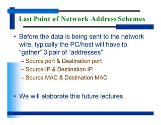 Last Point of Network Address Schemes
• Before the data is being sent to the network
wire, typically the PC/host will have to
“gather” 3 pair of “addresses”
– Source port & Destination port
– Source IP & Destination IP
– Source MAC & Destination MAC
• We will elaborate this future lectures
 