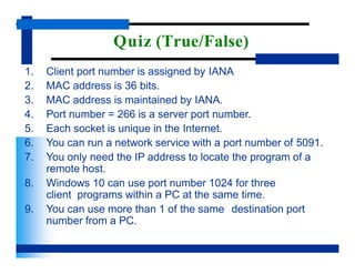 Quiz (True/False)
1. Client port number is assigned by IANA
2. MAC address is 36 bits.
3. MAC address is maintained by IANA.
4. Port number = 266 is a server port number.
5. Each socket is unique in the Internet.
6. You can run a network service with a port number of 5091.
7. You only need the IP address to locate the program of a
remote host.
8. Windows 10 can use port number 1024 for three
client programs within a PC at the same time.
9. You can use more than 1 of the same destination port
number from a PC.
 