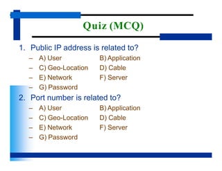 Quiz (MCQ)
1. Public IP address is related to?
B) Application
D) Cable
F) Server
– A) User
– C) Geo-Location
– E) Network
– G) Password
2. Port number is related to?
B) Application
D) Cable
F) Server
– A) User
– C) Geo-Location
– E) Network
– G) Password
 