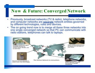 Now & Future: Converged Network
• Previously, broadcast networks (TV & radio), telephone networks,
and computer networks are separate network entities governed
by different technologies, rules and devices.
• The on going trend now is to merge all these three networks into
one single converged network so that PC can communicate with
radio stations, telephones can talk to laptops.
 