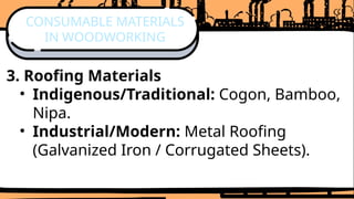 3. Roofing Materials
• Indigenous/Traditional: Cogon, Bamboo,
Nipa.
• Industrial/Modern: Metal Roofing
(Galvanized Iron / Corrugated Sheets).
CONSUMABLE MATERIALS
IN WOODWORKING
 