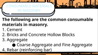 The following are the common consumable
materials in masonry.
1. Cement
2. Bricks and Concrete Hollow Blocks
3. Aggregate
● Coarse Aggregate and Fine Aggregate
4. Rebar (reinforcing bar)
CONSUMABLE MATERIALS
IN MASONRY
 