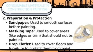 2. Preparation & Protection
• Sandpaper: Used to smooth surfaces
before painting.
• Masking Tape: Used to cover areas
(like edges or trim) that should not be
painted.
• Drop Cloths: Used to cover floors and
furniture to protect them from paint
CONSUMABLE MATERIALS IN
CONSTRUCTION PAINTING
 