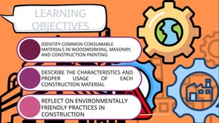 IDENTIFY COMMON CONSUMABLE
MATERIALS IN WOODWORKING, MASONRY,
AND CONSTRUCTION PAINTING
DESCRIBE THE CHARACTERISTICS AND
PROPER USAGE OF EACH
CONSTRUCTION MATERIAL
REFLECT ON ENVIRONMENTALLY
FRIENDLY PRACTICES IN
CONSTRUCTION
LEARNING
OBJECTIVES
 