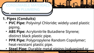 1. Pipes (Conduits)
• PVC Pipe: Polyvinyl Chloride; widely used plastic
piping.
• ABS Pipe: Acrylonitrile Butadiene Styrene;
distinct black plastic pipe.
• PPR Pipe: Polypropylene Random Copolymer;
heat-resistant plastic pipe.
• Steel Pipe: Durable metal piping (galvanized or
CONSUMABLE MATERIALS
IN PLUMBING
 