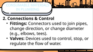 2. Connections & Control
• Fittings: Connectors used to join pipes,
change direction, or change diameter
(e.g., elbows, tees).
• Valves: Devices used to control, stop, or
regulate the flow of water.
CONSUMABLE MATERIALS
IN PLUMBING
 
