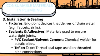 3. Installation & Sealing
• Fixtures: End-point devices that deliver or drain water
(e.g., faucets, sinks).
• Sealants & Adhesives: Materials used to ensure
watertight joints.
⚬ PVC Sealant/Solvent Cement: Chemical welder for
plastic pipes.
⚬ Teflon Tape: Thread seal tape used on threaded
pipe connections.
CONSUMABLE MATERIALS
IN PLUMBING
 