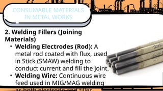 2. Welding Fillers (Joining
Materials)
• Welding Electrodes (Rod): A
metal rod coated with flux, used
in Stick (SMAW) welding to
conduct current and fill the joint.
• Welding Wire: Continuous wire
feed used in MIG/MAG welding
CONSUMABLE MATERIALS
IN METAL WORKS
 