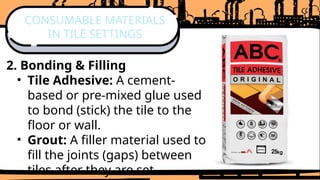 2. Bonding & Filling
• Tile Adhesive: A cement-
based or pre-mixed glue used
to bond (stick) the tile to the
floor or wall.
• Grout: A filler material used to
fill the joints (gaps) between
tiles after they are set.
CONSUMABLE MATERIALS
IN TILE SETTINGS
 