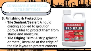 3. Finishing & Protection
• Tile Sealant/Sealer: A liquid
coating applied to grout or
porous tiles to protect them from
stains and moisture.
• Tile Edging Trim: A strip (plastic
or metal) installed at the edge of
the tile layout to protect corners
and provide a neat finish.
CONSUMABLE MATERIALS
IN TILE SETTINGS
 