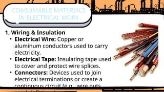 1. Wiring & Insulation
• Electrical Wire: Copper or
aluminum conductors used to carry
electricity.
• Electrical Tape: Insulating tape used
to cover and protect wire splices.
• Connectors: Devices used to join
electrical terminations or create a
continuous circuit (e.g., wire nuts,
CONSUMABLE MATERIALS
IN ELECTRICAL WORK
 