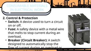 2. Control & Protection
• Switch: A device used to turn a circuit
on or off.
• Fuse: A safety device with a metal wire
that melts to stop current during an
overload.
• Breaker (Circuit Breaker): A switch
designed to automatically stop the
flow of current during an overload or
CONSUMABLE MATERIALS
IN ELECTRICAL WORK
 