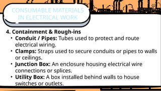 4. Containment & Rough-ins
• Conduit / Pipes: Tubes used to protect and route
electrical wiring.
• Clamps: Straps used to secure conduits or pipes to walls
or ceilings.
• Junction Box: An enclosure housing electrical wire
connections or splices.
• Utility Box: A box installed behind walls to house
switches or outlets.
CONSUMABLE MATERIALS
IN ELECTRICAL WORK
 
