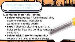 1. Soldering Materials (Joining)
• Solder Wire/Paste: A fusible metal alloy
used to join metal workpieces
(components to the board).
• Flux: A chemical cleaning agent that
helps solder flow and bond by removing
oxidation.
• Solder Wick/Desoldering Braid: A
copper braid used to remove excess
CONSUMABLE MATERIALS
IN ELECTRONICS
 