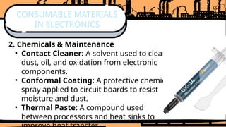 2. Chemicals & Maintenance
• Contact Cleaner: A solvent used to clean
dust, oil, and oxidation from electronic
components.
• Conformal Coating: A protective chemical
spray applied to circuit boards to resist
moisture and dust.
• Thermal Paste: A compound used
between processors and heat sinks to
CONSUMABLE MATERIALS
IN ELECTRONICS
 