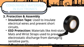 3. Protection & Assembly
• Insulation Tape: Used to insulate
electrical wires and prevent short
circuits.
• ESD Protection: Materials like Anti-static
Mats and Wrist Straps used to prevent
electrostatic discharge from damaging
sensitive parts.
• Adhesives: Glues and tapes (like Kapton
CONSUMABLE MATERIALS
IN ELECTRONICS
 