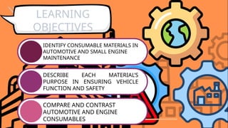 IDENTIFY CONSUMABLE MATERIALS IN
AUTOMOTIVE AND SMALL ENGINE
MAINTENANCE
DESCRIBE EACH MATERIAL’S
PURPOSE IN ENSURING VEHICLE
FUNCTION AND SAFETY
COMPARE AND CONTRAST
AUTOMOTIVE AND ENGINE
CONSUMABLES
LEARNING
OBJECTIVES
 