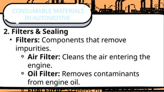 2. Filters & Sealing
• Filters: Components that remove
impurities.
⚬ Air Filter: Cleans the air entering the
engine.
⚬ Oil Filter: Removes contaminants
from engine oil.
CONSUMABLE MATERIALS
IN AUTOMOTIVE
 
