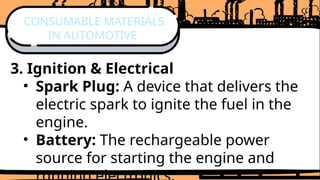 3. Ignition & Electrical
• Spark Plug: A device that delivers the
electric spark to ignite the fuel in the
engine.
• Battery: The rechargeable power
source for starting the engine and
CONSUMABLE MATERIALS
IN AUTOMOTIVE
 
