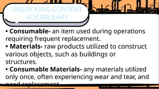 • Consumable- an item used during operations
requiring frequent replacement.
• Materials- raw products utilized to construct
various objects, such as buildings or
structures.
• Consumable Materials- any materials utilized
only once, often experiencing wear and tear, and
need replacement.
UNLOCKING CONTENT
VOCABULARY
 