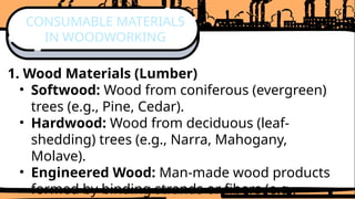 1. Wood Materials (Lumber)
• Softwood: Wood from coniferous (evergreen)
trees (e.g., Pine, Cedar).
• Hardwood: Wood from deciduous (leaf-
shedding) trees (e.g., Narra, Mahogany,
Molave).
• Engineered Wood: Man-made wood products
formed by binding strands or fibers (e.g.,
CONSUMABLE MATERIALS
IN WOODWORKING
 