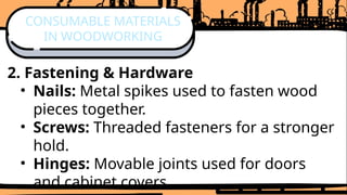 2. Fastening & Hardware
• Nails: Metal spikes used to fasten wood
pieces together.
• Screws: Threaded fasteners for a stronger
hold.
• Hinges: Movable joints used for doors
and cabinet covers.
CONSUMABLE MATERIALS
IN WOODWORKING
 