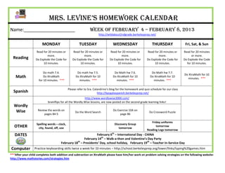 Mrs. Levine’s Homework Calendar
Name:____________________                                     Week of February 4 – February 8, 2013
                                                                     http://wildabout2ndgrade.berkeleyprep.net/


                       MONDAY                         TUESDAY                   WEDNESDAY                      THURSDAY                 Fri, Sat, & Sun
                   Read for 20 minutes or       Read for 20 minutes or        Read for 20 minutes or       Read for 20 minutes or      Read for 20 minutes
                           more.                        more.                         more.                        more.                     or more.
  Reading          Do Explode the Code for      Do Explode the Code for       Do Explode the Code for      Do Explode the Code for     Do Explode the Code
                        10 minutes.                  10 minutes.                   10 minutes.                  10 minutes.              for 10 minutes.


                         Do math 7.4.               Do math hw 7.5.              Do Math hw 7.6.               Do Math hw 7.7.
                                                                                                                                       Do XtraMath for 10
    Math                 Do XtraMath               Do XtraMath for 10           Do XtraMath for 10            Do XtraMath for 10
                                                                                                                                         minutes. ***
                     for 10 minutes. ***             minutes. ***                 minutes. ***                  minutes. ***

                                             Please refer to Sra. Calandrino’s blog for the homework and quiz schedule for our class
  Spanish                                                            http://bpsgalaspanish.berkeleyprep.net/
                                                          http://www.wordlywise3000.com/
                            brainflips for all the Wordly Wise lessons, are now posted on the second grade learning links!
  Wordly
   Wise             Review the words on                                         Do Exercise 10A on
                                                  Do the Word Search                                         Do Crossword Puzzle
                         pages 84-5                                                  page 86

                                                                                                              Friday uniforms
                   Spelling words – clock,                                       Discovery Group
   OTHER            city, found, off, use                                           tomorrow
                                                                                                                 tomorrow
                                                                                                           Reading Logs tomorrow
   DATES                                                     February 6th – International Day - CHINA
                                                     February 14th – Walk-a-thon and Valentine’s Day Party
                                      February 18 – Presidents’ Day, school holiday, February 19th – Teacher In-Service Day
                                                 th


Computer          Practice keyboarding skills twice a week for 10 minutes – http://school.berkeleyprep.org/lower/llnks/typing%20games.htm
***After your child completes both addition and subtraction on XtraMath please have him/her work on problem solving strategies on the following website-
http://www.mathstories.com/strategies.htm
 