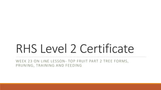 RHS Level 2 Certificate
WEEK 23 ON LINE LESSON- TOP FRUIT PART 2 TREE FORMS,
PRUNING, TRAINING AND FEEDING
 
