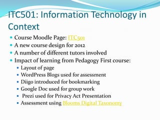 ITC501: Information Technology in
Context
   Course Moodle Page: ITC501
   A new course design for 2012
   A number of different tutors involved
   Impact of learning from Pedagogy First course:
     Layout of page
     WordPress Blogs used for assessment
     Diigo introduced for bookmarking
     Google Doc used for group work
     Prezi used for Privacy Act Presentation
     Assessment using Blooms Digital Taxonomy
 