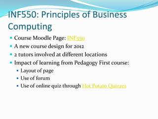 INF550: Principles of Business
Computing
 Course Moodle Page: INF550
 A new course design for 2012
 2 tutors involved at different locations
 Impact of learning from Pedagogy First course:
    Layout of page
    Use of forum
    Use of online quiz through Hot Potato Quizzes
 