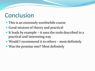 Conclusion
 This is an extremely worthwhile course
 Good mixture of theory and practical
 It leads by example – it uses the tools described in a
  practical and interesting way
 Would I recommend it to others – most definitely
 Was the promise met? Most definitely
 
