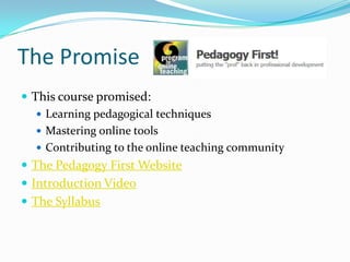 The Promise
 This course promised:
    Learning pedagogical techniques
    Mastering online tools
    Contributing to the online teaching community
 The Pedagogy First Website
 Introduction Video
 The Syllabus
 