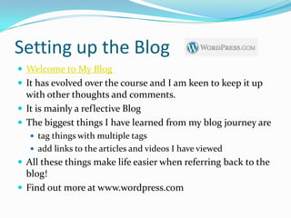 Setting up the Blog
 Welcome to My Blog
 It has evolved over the course and I am keen to keep it up
  with other thoughts and comments.
 It is mainly a reflective Blog
 The biggest things I have learned from my blog journey are
    tag things with multiple tags
    add links to the articles and videos I have viewed
 All these things make life easier when referring back to the
  blog!
 Find out more at www.wordpress.com
 