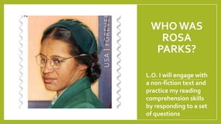 WHO WAS
ROSA
PARKS?
L.O. I will engage with
a non-fiction text and
practice my reading
comprehension skills
by responding to a set
of questions
 