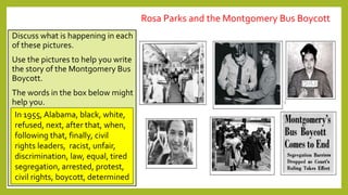 Discuss what is happening in each
of these pictures.
Use the pictures to help you write
the story of the Montgomery Bus
Boycott.
The words in the box below might
help you.
In 1955, Alabama, black, white,
refused, next, after that, when,
following that, finally, civil
rights leaders, racist, unfair,
discrimination, law, equal, tired
segregation, arrested, protest,
civil rights, boycott, determined
Rosa Parks and the Montgomery Bus Boycott
 