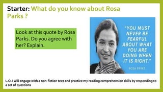 Starter: What do you know about Rosa
Parks ?
Look at this quote by Rosa
Parks. Do you agree with
her? Explain.
L.O. I will engage with a non-fiction text and practice my reading comprehension skills by responding to
a set of questions
 