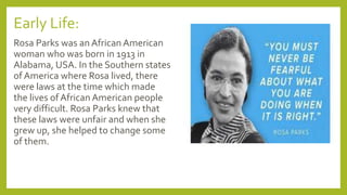 Early Life:
Rosa Parks was an African American
woman who was born in 1913 in
Alabama, USA. In the Southern states
of America where Rosa lived, there
were laws at the time which made
the lives of African American people
very difficult. Rosa Parks knew that
these laws were unfair and when she
grew up, she helped to change some
of them.
 