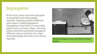 Segregation
At this time, there were laws designed
to keep black and white people
separate. Keeping people of different
races apart is called segregation.
Segregation meant that in many public
places such as schools, shops, churches,
toilets and drinking fountains people of
different colours could not mix. Signs
reminded people that they must remain
separate. Would you expect to see a sign like this today?
Explain.
 