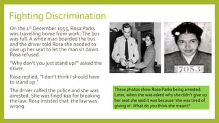 Fighting Discrimination
On the 1st December 1955, Rosa Parks
was travelling home from work.The bus
was full. A white man boarded the bus
and the driver told Rosa she needed to
give up her seat to let the man sit down.
Rosa refused.
“Why don’t you just stand up?” asked the
driver.
Rosa replied, “I don’t think I should have
to stand up.”
The driver called the police and she was
arrested. She was fined $10 for breaking
the law. Rosa insisted that the law was
wrong.
These photos show Rosa Parks being arrested.
Later, when she was asked why she didn’t give up
her seat she said it was because ‘she was tired of
giving in’.What do you think she meant?
 