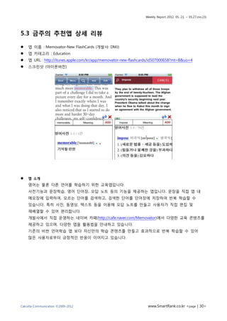Weekly Report 2012. 05. 21. ~ 05.27.(no.23)




5.3 금주의 추천앱 상세 리뷰

   앱 이름 : Memovator-New FlashCards (개발사: DMJ)
   앱 카테고리 : Education
   앱 URL : http://itunes.apple.com/kr/app/memovator-new-flashcards/id507000658?mt=8&uo=4
   스크린샷 (아이폰버전)




   앱 소개
    영어는 물론 다른 언어를 학습하기 위한 교육앱입니다.
    사전기능과 문장학습, 영어 단어장, 오답 노트 등의 기능을 제공하는 앱입니다. 문장을 직접 앱 내
    메모장에 입력하여, 모르는 단어를 검색하고, 검색한 단어를 단어장에 저장하여 반복 학습할 수
    있습니다. 특히 사진, 동영상, 텍스트 등을 이용해 오답 노트를 만들고 사용자가 직접 편집 및
    재배열할 수 있어 편리합니다.
    개발사에서 직접 운영하는 네이버 카페(http://cafe.naver.com/Memovator)에서 다양한 교육 콘텐츠를
    제공하고 있으며, 다양한 앱을 활용법을 안내하고 있습니다.
    기존의 비싼 언어학습 앱 보다 자신만의 학습 콘텐츠를 만들고 효과적으로 반복 학습할 수 있어
    많은 사용자로부터 긍정적인 반응이 이어지고 있습니다.




Calcutta Communication ©2009-2012                                 www.SmartRank.co.kr <page | 30>
 