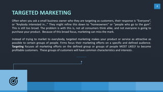 2
TARGETED MARKETING
Often when you ask a small business owner who they are targeting as customers, their response is “Everyone”,
or “Anybody interested in…” They might refine this down to “homeowners” or “people who go to the gym”.
This is still too broad. The problem is with this is, not all consumers think alike, and not everyone is going to
purchase your product. Because of this broad focus, marketing can miss the mark.
Instead of trying to market to everybody, targeted marketing makes your product or service as attractive as
possible to certain groups of people. Firms focus their marketing efforts on a specific and defined audience.
Targeting focuses all marketing efforts on the defined group or groups of people MOST LIKELY to become
profitable customers. These groups of customers will have common characteristics and interests .
 
