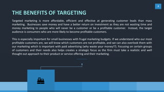 3
THE BENEFITS OF TARGETING
Targeted marketing is more affordable, efficient and effective at generating customer leads than mass
marketing. Businesses save money and have a better return on investment as they are not wasting time and
money marketing to people who will never be a customer or be a profitable customer. Instead, the target
audience is consumers who are more likely to become profitable customers.
This is especially important for small businesses with frugal marketing budgets. If we understand who our most
profitable customers are, we will know which customers are not profitable, and we can also overlook them with
our marketing which is important with paid advertising (why waste your money!?). Focusing on certain groups
of customers and their needs also helps creates a strategic focus as the firm must take a realistic and well
thought out approach to their product or service offering and their marketing.
 