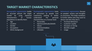 5
Demographic segmentation builds
an accurate picture the target
market by using statistical
characteristics of human
populations to identify them:
• Age
• Location
• Gender
• Occupation
• Ethnic background
Psychographic segmentation looks
at consumers as people (not
customers), seeking to better
understand the personal
characteristics on a human level:
• Personality
• Opinions/attitudes/beliefs
• Values
• Interests/hobbies
• Lifestyles
Behavioural segmentation focuses
on peoples’ actions and thoughts
as consumers. This helps marketers
to further define who they want to
attract and who they don’t:
• Purchase Behaviour
• Customer Loyalty
• Occasion or timing
• Benefits sought
• Usage
TARGET MARKET CHARACTERISTICS
 
