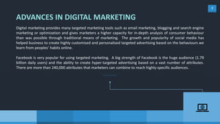 7
ADVANCES IN DIGITAL MARKETING
Digital marketing provides many targeted marketing tools such as email marketing, blogging and search engine
marketing or optimization and gives marketers a higher capacity for in-depth analysis of consumer behaviour
than was possible through traditional means of marketing. The growth and popularity of social media has
helped business to create highly customised and personalised targeted advertising based on the behaviours we
learn from peoples’ habits online.
Facebook is very popular for using targeted marketing. A big strength of Facebook is the huge audience (1.79
billion daily users) and the ability to create hyper-targeted advertising based on a vast number of attributes.
There are more than 240,000 attributes that marketers can combine to reach highly-specific audiences.
 