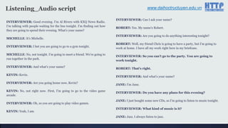www.daihoctructuyen.edu.vnListening_Audio script
INTERVIEWER: Good evening. I‟m Al Rivers with KXQ News Radio.
I‟m talking with people waiting for the bus tonight. I‟m finding out how
they are going to spend their evening. What‟s your name?
MICHELLE: It‟s Michelle.
INTERVIEWER: I bet you are going to go to a gym tonight.
MICHELLE: No, not tonight. I‟m going to meet a friend. We‟re going to
run together in the park.
INTERVIEWER: And what‟s your name?
KEVIN: Kevin.
INTERVIEWER: Are you going home now, Kevin?
KEVIN: No, not right now. First, I‟m going to go to the video game
arcade.
INTERVIEWER: Oh, so you are going to play video games.
KEVIN: Yeah, I am.
INTERVIEWER: Can I ask your name?
ROBERT: Yes. My name‟s Robert.
INTERVIEWER: Are you going to do anything interesting tonight?
ROBERT: Well, my friend Chris is going to have a party, but I‟m going to
work at home. I have all my work right here in my briefcase.
INTERVIEWER: So you can’t go to the party. You are going to
work tonight.
ROBERT: That’s right.
INTERVIEWER: And what‟s your name?
JANE: I‟m Jane.
INTERVIEWER: Do you have any plans for this evening?
JANE: I just bought some new CDs, so I‟m going to listen to music tonight.
INTERVIEWER: What kind of music is it?
JANE: Jazz. I always listen to jazz.
 