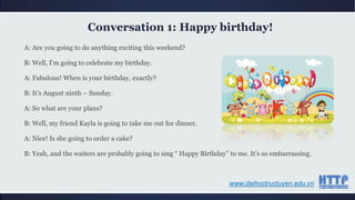 A: Are you going to do anything exciting this weekend?
B: Well, I‟m going to celebrate my birthday.
A: Fabulous! When is your birthday, exactly?
B: It‟s August ninth – Sunday.
A: So what are your plans?
B: Well, my friend Kayla is going to take me out for dinner.
A: Nice! Is she going to order a cake?
B: Yeah, and the waiters are probably going to sing “ Happy Birthday” to me. It‟s so embarrassing.
Conversation 1: Happy birthday!
www.daihoctructuyen.edu.vn
 